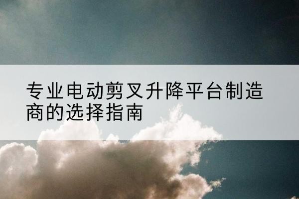 成县电动剪叉升降平台厂家-专业电动剪叉升降平台制造商的选择指南