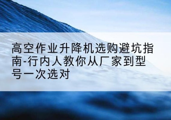 成县升降平台厂家-高空作业升降机选购避坑指南-行内人教你从厂家到型号一次选对