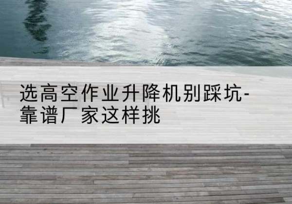 成县剪叉式升降机厂家-选高空作业升降机别踩坑-靠谱厂家这样挑