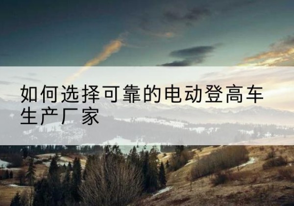 成县电动登高车厂家-如何选择可靠的电动登高车生产厂家