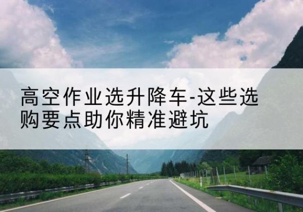 成县升降车厂家-高空作业选升降车-这些选购要点助你*避坑