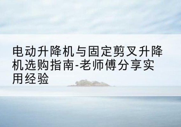 成县电动升降机怎么选-电动升降机与固定剪叉升降机选购指南-老师傅分享实用经验