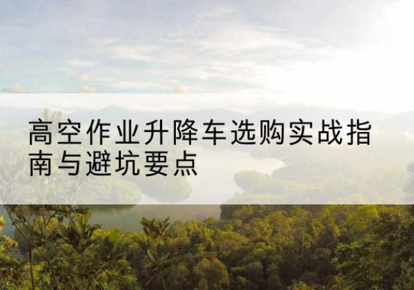 成县升降车怎么选-高空作业升降车选购实战指南与避坑要点