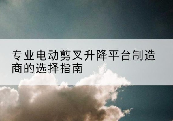 成县电动剪叉升降平台厂家-专业电动剪叉升降平台制造商的选择指南
