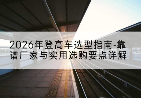成县登高车厂家推荐-2026年登高车选型指南-靠谱厂家与实用选购要点详解
